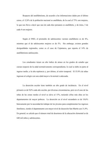 Respecto del analfabetismo, de acuerdo a las informaciones dadas por el último

censo, el 12,8% de la población nacional es analfabeta, de la cual el 73% son mujeres,

lo que nos lleva a decir que uno de cada diez peruanos es analfabeto, y de éstos, 3 de

cada 4 son mujeres.



       Según el INEI, el promedio de adolescentes varones analfabetos es de 4%,

mientras que el de adolescentes mujeres es de 5%. Sin embargo, existen grandes

desigualdades regionales, como es el caso de Cajamarca, que reporta el 14% de

analfabetismo adolescente.



       Los estudiantes tienen un alto índice de atraso en los grados de estudio que

cursan respecto de la edad normativamente correspondiente, lo cual se debe en parte al

ingreso tardío, a la alta repitencia y, por último, al retiro temporal. El 53.9% de niñas

ingresan al colegio con una edad mayor a la normal o adecuada.



       La deserción escolar tiene también un alto grado de incidencia. En el nivel

primario es de 9,6% cada año escolar, por diversas circunstancias, pero en el caso de las

niñas de las zonas rurales el nivel se eleva al 15%, teniendo cifras más altas en los

departamentos de mayor pobreza. La deserción en el nivel secundario es de 18,6%

básicamente por la necesidad de trabajar de los jóvenes para complementar los ingresos

familiares, siendo el departamento con mayor nivel de deserción San Martín con 31,9%.

En general, se calcula que el número total de desertores de la educación elemental es de

640 mil niños y adolescentes.
 