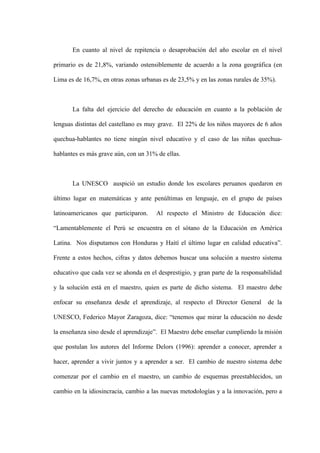 En cuanto al nivel de repitencia o desaprobación del año escolar en el nivel

primario es de 21,8%, variando ostensiblemente de acuerdo a la zona geográfica (en

Lima es de 16,7%, en otras zonas urbanas es de 23,5% y en las zonas rurales de 35%).



       La falta del ejercicio del derecho de educación en cuanto a la población de

lenguas distintas del castellano es muy grave. El 22% de los niños mayores de 6 años

quechua-hablantes no tiene ningún nivel educativo y el caso de las niñas quechua-

hablantes es más grave aún, con un 31% de ellas.



       La UNESCO auspició un estudio donde los escolares peruanos quedaron en

último lugar en matemáticas y ante penúltimas en lenguaje, en el grupo de países

latinoamericanos que participaron.     Al respecto el Ministro de Educación dice:

“Lamentablemente el Perú se encuentra en el sótano de la Educación en América

Latina. Nos disputamos con Honduras y Haití el último lugar en calidad educativa”.

Frente a estos hechos, cifras y datos debemos buscar una solución a nuestro sistema

educativo que cada vez se ahonda en el desprestigio, y gran parte de la responsabilidad

y la solución está en el maestro, quien es parte de dicho sistema. El maestro debe

enfocar su enseñanza desde el aprendizaje, al respecto el Director General       de la

UNESCO, Federico Mayor Zaragoza, dice: “tenemos que mirar la educación no desde

la enseñanza sino desde el aprendizaje”. El Maestro debe enseñar cumpliendo la misión

que postulan los autores del Informe Delors (1996): aprender a conocer, aprender a

hacer, aprender a vivir juntos y a aprender a ser. El cambio de nuestro sistema debe

comenzar por el cambio en el maestro, un cambio de esquemas preestablecidos, un

cambio en la idiosincracia, cambio a las nuevas metodologías y a la innovación, pero a
 