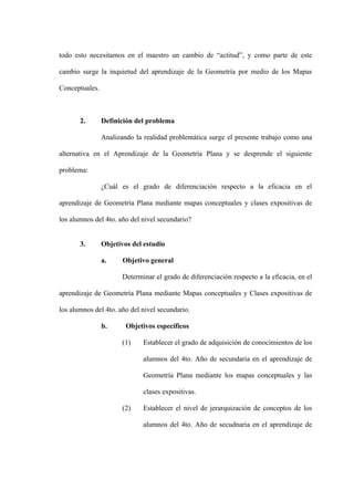 todo esto necesitamos en el maestro un cambio de “actitud”, y como parte de este

cambio surge la inquietud del aprendizaje de la Geometría por medio de los Mapas

Conceptuales.



       2.       Definición del problema

                Analizando la realidad problemática surge el presente trabajo como una

alternativa en el Aprendizaje de la Geometría Plana y se desprende el siguiente

problema:

                ¿Cuál es el grado de diferenciación respecto a la eficacia en el

aprendizaje de Geometría Plana mediante mapas conceptuales y clases expositivas de

los alumnos del 4to. año del nivel secundario?


       3.       Objetivos del estudio

                a.     Objetivo general

                       Determinar el grado de diferenciación respecto a la eficacia, en el

aprendizaje de Geometría Plana mediante Mapas conceptuales y Clases expositivas de

los alumnos del 4to. año del nivel secundario.

                b.      Objetivos específicos

                       (1)    Establecer el grado de adquisición de conocimientos de los

                              alumnos del 4to. Año de secundaria en el aprendizaje de

                              Geometría Plana mediante los mapas conceptuales y las

                              clases expositivas.

                       (2)    Establecer el nivel de jerarquización de conceptos de los

                              alumnos del 4to. Año de secudnaria en el aprendizaje de
 