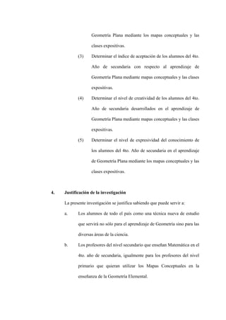 Geometría Plana mediante los mapas conceptuales y las

                   clases expositivas.

            (3)    Determinar el índice de aceptación de los alumnos del 4to.

                   Año de secundaria con respecto al aprendizaje de

                   Geometría Plana mediante mapas conceptuales y las clases

                   expositivas.

            (4)    Determinar el nivel de creatividad de los alumnos del 4to.

                   Año de secundaria desarrollados en el aprendizaje de

                   Geometría Plana mediante mapas conceptuales y las clases

                   expositivas.

            (5)    Determinar el nivel de expresividad del conocimiento de

                   los alumnos del 4to. Año de secundaria en el aprendizaje

                   de Geometría Plana mediante los mapas conceptuales y las

                   clases expositivas.



4.   Justificación de la investigación

     La presente investigación se justifica sabiendo que puede servir a:

     a.     Los alumnos de todo el país como una técnica nueva de estudio

            que servirá no sólo para el aprendizaje de Geometría sino para las

            diversas áreas de la ciencia.

     b.     Los profesores del nivel secundario que enseñan Matemática en el

            4to. año de secundaria, igualmente para los profesores del nivel

            primario que quieran utilizar los Mapas Conceptuales en la

            enseñanza de la Geometría Elemental.
 