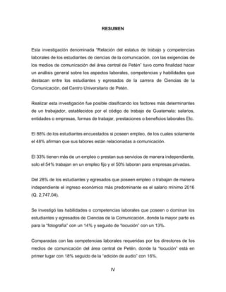 RESUMEN
Esta investigación denominada “Relación del estatus de trabajo y competencias
laborales de los estudiantes de ciencias de la comunicación, con las exigencias de
los medios de comunicación del área central de Petén” tuvo como finalidad hacer
un análisis general sobre los aspectos laborales, competencias y habilidades que
destacan entre los estudiantes y egresados de la carrera de Ciencias de la
Comunicación, del Centro Universitario de Petén.
Realizar esta investigación fue posible clasificando los factores más determinantes
de un trabajador, establecidos por el código de trabajo de Guatemala: salarios,
entidades o empresas, formas de trabajar, prestaciones o beneficios laborales Etc.
El 88% de los estudiantes encuestados si poseen empleo, de los cuales solamente
el 48% afirman que sus labores están relacionadas a comunicación.
El 33% tienen más de un empleo o prestan sus servicios de manera independiente,
solo el 54% trabajan en un empleo fijo y el 50% laboran para empresas privadas.
Del 28% de los estudiantes y egresados que poseen empleo o trabajan de manera
independiente el ingreso económico más predominante es el salario mínimo 2016
(Q. 2,747.04).
Se investigó las habilidades o competencias laborales que poseen o dominan los
estudiantes y egresados de Ciencias de la Comunicación, donde la mayor parte es
para la “fotografía” con un 14% y seguido de “locución” con un 13%.
Comparadas con las competencias laborales requeridas por los directores de los
medios de comunicación del área central de Petén, donde la “locución” está en
primer lugar con 18% seguido de la “edición de audio” con 16%.
IV
 