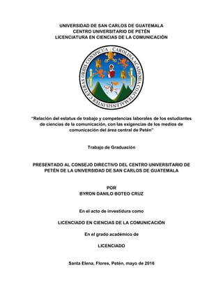 UNIVERSIDAD DE SAN CARLOS DE GUATEMALA
CENTRO UNIVERSITARIO DE PETÉN
LICENCIATURA EN CIENCIAS DE LA COMUNICACIÓN
“Relación del estatus de trabajo y competencias laborales de los estudiantes
de ciencias de la comunicación, con las exigencias de los medios de
comunicación del área central de Petén”
Trabajo de Graduación
PRESENTADO AL CONSEJO DIRECTIVO DEL CENTRO UNIVERSITARIO DE
PETÉN DE LA UNIVERSIDAD DE SAN CARLOS DE GUATEMALA
POR
BYRON DANILO BOTEO CRUZ
En el acto de investidura como
LICENCIADO EN CIENCIAS DE LA COMUNICACIÓN
En el grado académico de
LICENCIADO
Santa Elena, Flores, Petén, mayo de 2016
 
