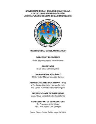 UNIVERSIDAD DE SAN CARLOS DE GUATEMALA
CENTRO UNIVERSITARIO DE PETÉN
LICENCIATURA EN CIENCIAS DE LA COMUNICACIÓN
MIEMBROS DEL CONSEJO DIRECTIVO
DIRECTOR Y PRESIDENTE
Ph.D. Bayron Augusto Milián Vicente
SECRETARIA
M.Sc. Silvia Lorenzo Zetino
COORDINADOR ACADÉMICO
M.Sc. Víctor Manuel Menaldo Barrios
REPRESENTANTES DE CATEDRÁTICOS
M.Sc. Carlos Humberto Herman De León
Lic. Carlos Humberto Sánchez Góngora
REPRESENTANTE DE EGRESADOS
Licda. Deysi Margoth Godoy Castellanos
REPRESENTANTES ESTUDIANTILES
Br. Francisco Javier López
PEA. Joel Abdias Can Vanegas
Santa Elena, Flores, Petén, mayo de 2016
 