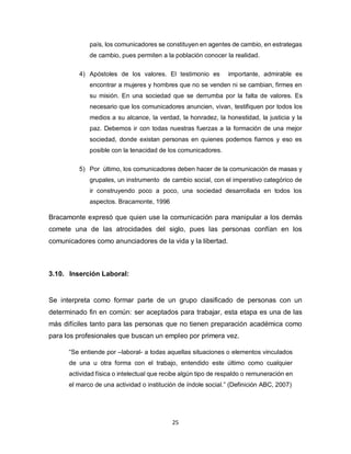 25
país, los comunicadores se constituyen en agentes de cambio, en estrategas
de cambio, pues permiten a la población conocer la realidad.
4) Apóstoles de los valores. El testimonio es importante, admirable es
encontrar a mujeres y hombres que no se venden ni se cambian, firmes en
su misión. En una sociedad que se derrumba por la falta de valores. Es
necesario que los comunicadores anuncien, vivan, testifiquen por todos los
medios a su alcance, la verdad, la honradez, la honestidad, la justicia y la
paz. Debemos ir con todas nuestras fuerzas a la formación de una mejor
sociedad, donde existan personas en quienes podemos fiarnos y eso es
posible con la tenacidad de los comunicadores.
5) Por último, los comunicadores deben hacer de la comunicación de masas y
grupales, un instrumento de cambio social, con el imperativo categórico de
ir construyendo poco a poco, una sociedad desarrollada en todos los
aspectos. Bracamonte, 1996
Bracamonte expresó que quien use la comunicación para manipular a los demás
comete una de las atrocidades del siglo, pues las personas confían en los
comunicadores como anunciadores de la vida y la libertad.
3.10. Inserción Laboral:
Se interpreta como formar parte de un grupo clasificado de personas con un
determinado fin en común: ser aceptados para trabajar, esta etapa es una de las
más difíciles tanto para las personas que no tienen preparación académica como
para los profesionales que buscan un empleo por primera vez.
“Se entiende por –laboral- a todas aquellas situaciones o elementos vinculados
de una u otra forma con el trabajo, entendido este último como cualquier
actividad física o intelectual que recibe algún tipo de respaldo o remuneración en
el marco de una actividad o institución de índole social.” (Definición ABC, 2007)
 