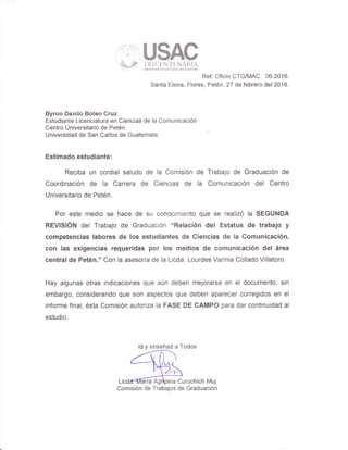 ";" u$Ac63W;r
-f
l{l Ct NT I NA ll.lA
' :..'' UijversdaddeSá,rcaflasdecnabem¡¡¡
Ref. Oficio CTGIMAC. 06-2016.
Santa Elena, Flores, Petén, 27 de febrero del 2016.
Byron Oanilo Boteo Cruz
Estudiante Licenciatura en Ciencias de la Comunicación
Centro Universitario de Petén.
Universidad de San Carlos de Guatemala.
Estimado estudiante:
Reciba un cordial saludo de la Comisión de Trabajo de Graduación de
Coordinación de la Carrera de Ciencias de la Comunicación del Centro
Universitario de Petén.
Por este medio se hace de su conocimiento que se realizó la SEGUNDA
REVISIÓN del Trabajo de Graduación "Relación del Estatus de trabajo y
competencias labores de los estudiantes de Giencias de la Comunicación,
con las exigencias requeridas por los medios de comunicación del área
central de Petén." Con la asesoría de la Licda. Lourdes Varinia Collado Villatoro.
Hay algunas otras indicaciones que aún deben mejorarse en el documento, sin
embargo, considerando que son aspectos que deben aparecer corregidos en el
informe final, ésta Comisión autoriza la FASE DE GAMPO para dar continuidad al
estudio.
ldyenseñadaTodos
Licdffinaría Agrtpina Curuchich Muj
Comisión de Trabajos de Graduación
 