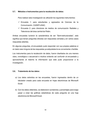 42
5.7. Métodos e Instrumentos para la recolección de datos:
Para realizar esta investigación se utilizarán los siguientes instrumentos:
 Encuesta 1: para estudiantes y egresados de Ciencias de la
Comunicación. CUDEP-USAC.
 Encuesta 2: para directores de medios de comunicación Radiales y
Televisivos del área central de Petén.
Ambas encuestas tuvieron la característica de ser “Semi-estructuradas”, esto
significa que tenían preguntas directas con respuestas cerradas y en varios casos
respuestas abiertas.
En algunas preguntas, el encuestado pudo responder con sus propias palabras si
en dado caso ninguna de las respuestas ya estipuladas le es conveniente o factible.
Los instrumentos para la recolección de datos, fueron diseñados de una manera
clara, cronológica o secuencial e intuitiva evitando así confundir al encuestado y
aprovechando al máximo la información que este pudo proporcionar a la
investigación.
5.8. Tratamiento de los datos:
a) Los datos extraídos en las encuestas, fueron ingresados dentro de un
tabulador creado para cada encuesta en hojas electrónicas de Microsoft
Excel.
b) Con los datos obtenidos, se elaboraron sumatorias y porcentajes para luego
pasar a crear las gráficas estadísticas de cada pregunta en una hoja
electrónica de Microsoft Excel.
 
