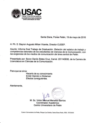#USACE'I¡p TRTCENTENARIA--q.l!!!!lz t¡lv€f*ddtsanGrlcóG.*r¡h
Cenüro tfrñffstalo de Feférl
Santa Elena, Florbs Petén, 19 de mayo de 2016
A: Ph. D. Bayron Augusto Milian Vicente, Director CUDEP.
Asunto: Informe final Trabajo de Graduación: Re/ación detesfafus de trabajo y
competencias laborales de /os estudianfes de Ciencias de Ia Comunicación, con
Ias exigencias de /os medios de comunicación del área central de Petén.
Presentado por: Byron Danilo Boteo Cruz, Carné: 201140936, de la Carrera de
Licenciatura en Ciencias de la Comunicación.
Para que se sirva:
Hacerlo de su conocimiento
Emitir Opinión o Dictamen
Efectos consiguientes.
Atentamente,
/O9$ {*"*;.,-
''{'el/t? t:'""t' t' '
 r i'; j
l /n : i:
l-'"
M. Sc. Victor übnuel n¡enaiifeÉáir¡os
Coordinador Académico
Centro Universitario de Petén
centro universitario de Petén, larque Las Estelas, santa Elena petén. pBX: 7g730505
 