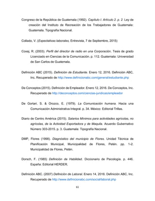 61
Congreso de la República de Guatemala (1992). Capítulo I. Artículo 2. p. 2. Ley de
creación del Instituto de Recreación de los Trabajadores de Guatemala:
Guatemala. Tipografía Nacional.
Collado, V. (Expectativas laborales, Entrevista, 7 de Septiembre, 2015)
Coxaj, R. (2003). Perfil del director de radio en una Corporación. Tesis de grado
Licenciado en Ciencias de la Comunicación. p. 112. Guatemala: Universidad
de San Carlos de Guatemala.
Definición ABC (2015). Definición de Estudiante. Enero 12, 2016. Definición ABC,
Inc. Recuperado de http://www.definicionabc.com/general/estudiante.php
De Conceptos (2015). Definición de Empleador. Enero 12, 2016. De Conceptos, Inc.
Recuperado de http://deconceptos.com/ciencias-juridicas/empleador
De Gortari, S. & Orozco, E. (1979). La Comunicación humana. Hacia una
Comunicación Administrativa Integral. p. 34. México: Editorial Trillas.
Diario de Centro América (2015). Salarios Mínimos para actividades agrícolas, no
agrícolas, de la Actividad Exportadora y de Maquila. Acuerdo Gubernativo
Número 303-2015. p. 3. Guatemala: Tipografía Nacional.
DMP, Flores (1998). Diagnóstico del municipio de Flores. Unidad Técnica de
Planificación Municipal, Municipalidad de Flores, Petén. pp. 1-2.
Municipalidad de Flores, Petén.
Dorsch, F. (1985) Definición de Habilidad. Diccionario de Psicología. p. 446.
España: Editorial HERDER.
Definición ABC. (2007) Definición de Laboral. Enero 14, 2016. Definición ABC, Inc.
Recuperado de http://www.definicionabc.com/social/laboral.php
 