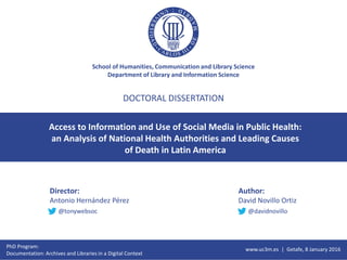 School of Humanities, Communication and Library Science
Department of Library and Information Science
Access to Information and Use of Social Media in Public Health:
an Analysis of National Health Authorities and Leading Causes
of Death in Latin America
DOCTORAL DISSERTATION
Director:
Antonio Hernández Pérez
Author:
David Novillo Ortiz
PhD Program:
Documentation: Archives and Libraries in a Digital Context
www.uc3m.es | Getafe, 8 January 2016
@tonywebsoc @davidnovillo
 