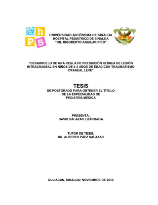 UNIVERSIDAD AUTÓNOMA DE SINALOA
HOSPITAL PEDIÁTRICO DE SINALOA
“DR. RIGOBERTO AGUILAR PICO”
“DESARROLLO DE UNA REGLA DE PREDICCIÓN CLÍNICA DE LESIÓN
INTRACRANEAL EN NIÑOS DE 0-3 AÑOS DE EDAD CON TRAUMATISMO
CRANEAL LEVE”
TESIS
DE POSTGRADO PARA OBTENER EL TÍTULO
DE LA ESPECIALIDAD DE
PEDIATRÍA MÉDICA
PRESENTA:
DAVID SALAZAR LIZÀRRAGA
TUTOR DE TESIS:
DR. ALBERTO PÁEZ SALAZAR
CULIACÁN, SINALOA; NOVIEMBRE DE 2013
 