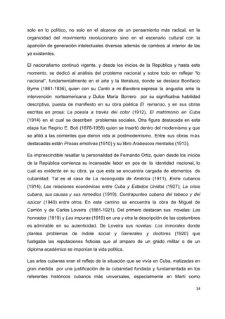 solo en lo político, no solo en el alcance de un pensamiento más radical, en la 
organicidad del movimiento revolucionario sino en el escenario cultural con la 
aparición de generación intelectuales diversas además de cambios al interior de las 
ya existentes. 
El nacionalismo continuó vigente, y desde los inicios de la República y hasta este 
momento, se dedicó al análisis del problema nacional y sobre todo en reflejar “lo 
nacional”, fundamentalmente en el arte y la literatura, donde se destaca Bonifacio 
Byrne (1861-1936), quien con su Canto a mi Bandera expresa la angustia ante la 
intervención norteamericana y Dulce María Borrero por su significativa habilidad 
descriptiva, puesta de manifiesto en su obra poética El remanso, y en sus obras 
escritas en prosa: La poesía a través del color (1912), El matrimonio en Cuba 
(1914) en el cual se describen problemas sociales. Otra figura destacada en esta 
etapa fue Regino E. Boti (1878-1958) quien se insertó dentro del modernismo y que 
se afilió a las corrientes que dieron vida al postmodernismo. Entre sus obras más 
destacadas están Prosas emotivas (1910) y su libro Arabescos mentales (1913). 
Es imprescindible resaltar la personalidad de Fernando Ortiz, quien desde los inicios 
de la República comienza su incansable labor en pos de la identidad nacional, lo 
cual es evidente en su obra, ya que esta se encuentra cargada de elementos de 
cubanidad. Tal es el caso de La reconquista de América (1911), Entre cubanos 
(1914); Las relaciones económicas entre Cuba y Estados Unidos (1927); La crisis 
cubana, sus causas y sus remedios (1919); Contrapunteo cubano del tabaco y del 
azúcar (1940) entre otros. En este camino se encuentra la obra de Miguel de 
Carrión y de Carlos Loveira (1881-1921). Del primero destacan sus novelas: Las 
honradas (1919) y Las impuras (1919) en una y otra la descripción de las costumbres 
es admirable en su autenticidad. De Loveira sus novelas: Los inmorales donde 
plantea problemas de índole social y Generales y doctores (1920) que 
fustigaba las reputaciones ficticias que al amparo de un grado militar o de un 
diploma académico se imponían la vida política. 
Las artes cubanas eran el reflejo de la situación que se vivía en Cuba, matizadas en 
gran medida por una justificación de la cubanidad fundada y fundamentada en los 
referentes históricos cubanos más universales, especialmente en Martí como 
34 
 