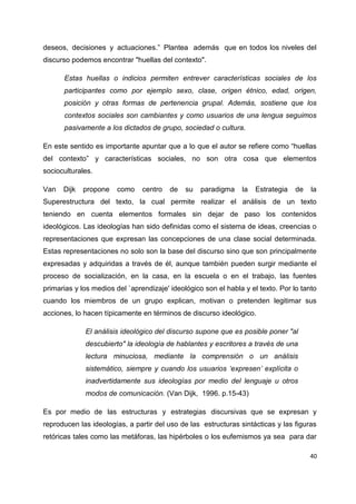 deseos, decisiones y actuaciones.” Plantea además que en todos los niveles del 
discurso podemos encontrar "huellas del contexto". 
Estas huellas o indicios permiten entrever características sociales de los 
participantes como por ejemplo sexo, clase, origen étnico, edad, origen, 
posición y otras formas de pertenencia grupal. Además, sostiene que los 
contextos sociales son cambiantes y como usuarios de una lengua seguimos 
pasivamente a los dictados de grupo, sociedad o cultura. 
En este sentido es importante apuntar que a lo que el autor se refiere como “huellas 
del contexto” y características sociales, no son otra cosa que elementos 
socioculturales. 
Van Dijk propone como centro de su paradigma la Estrategia de la 
Superestructura del texto, la cual permite realizar el análisis de un texto 
teniendo en cuenta elementos formales sin dejar de paso los contenidos 
ideológicos. Las ideologías han sido definidas como el sistema de ideas, creencias o 
representaciones que expresan las concepciones de una clase social determinada. 
Estas representaciones no solo son la base del discurso sino que son principalmente 
expresadas y adquiridas a través de él, aunque también pueden surgir mediante el 
proceso de socialización, en la casa, en la escuela o en el trabajo, las fuentes 
primarias y los medios del `aprendizaje' ideológico son el habla y el texto. Por lo tanto 
cuando los miembros de un grupo explican, motivan o pretenden legitimar sus 
acciones, lo hacen típicamente en términos de discurso ideológico. 
40 
El análisis ideológico del discurso supone que es posible poner "al 
descubierto" la ideología de hablantes y escritores a través de una 
lectura minuciosa, mediante la comprensión o un análisis 
sistemático, siempre y cuando los usuarios ‘expresen’ explícita o 
inadvertidamente sus ideologías por medio del lenguaje u otros 
modos de comunicación. (Van Dijk, 1996. p.15-43) 
Es por medio de las estructuras y estrategias discursivas que se expresan y 
reproducen las ideologías, a partir del uso de las estructuras sintácticas y las figuras 
retóricas tales como las metáforas, las hipérboles o los eufemismos ya sea para dar 
 