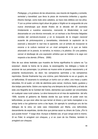 Pedagogo, y lo grotesco de las situaciones, esa mezcla de tragedia y comedia, 
seriedad y banalidad, que llena la pieza de momentos brillantes y agudos. 
Electra Garrigó, como toda obra valedera, se hace más diáfana con los años. 
Y con su primer estreno logró situar de golpe a Virgilio en la vanguardia de una 
nueva dramaturgia que desde finales de la década del 30 asomaba 
tímidamente a nuestros escenarios, marcando la Modernidad, la cual 
descansaba en una técnica renovada, en un rechazo a las fórmulas fatigadas 
venidas del vernáculo-musical, y en la búsqueda de la imagen nacional 
ausente de pintoresquismo y banalidades, intentando la captación de lo 
esencial y descubrir lo real tras lo aparente, con el anhelo de incorporar la 
escena a la cultura nacional en un nivel semejante a lo que se había 
alcanzado en la poesía, la narrativa, la música y la plástica. En una palabra, 
vencer el desfasaje de una expresión artística que se hallaba a la zaga con 
respecto a las demás. (Piñera, 2006) 
Otra de sus obras teatrales que muestra de forma significativa lo cubano es “La 
sorpresa”, desde la trama de la pieza, la escenografía, los diálogos y hasta el 
accionar de sus personajes. La primera se mueve entre el pasado reaccionario y el 
presente revolucionario, es decir, los campesinos oprimidos y los campesinos 
reprimidos. Donde finalmente hay una víctima, pero felizmente no es un guajiro, es 
un latifundista. El escenario lo constituye un bohío con un sillón, una mesa y cuatro 
taburetes. En el suelo: un rollo de alambres para cercar, montura, basto, guataca y 
dos botijas para leche. Sobre una repisa hay una lámpara de luz brillante y al lado de 
esta una litografía de la Caridad del Cobre, elementos que pueden ser encontrados 
en cualquier casa rural cubana. La obra transcurre en el mes de septiembre del año 
1958, durante el gobierno de Batista donde los que tenían el poder eran los 
latifundistas, ya que eran ellos los que tenían el dinero y por tanto manejaban a su 
antojo tanto a los gobiernos como a las leyes. Un ejemplo lo constituye uno de los 
diálogos de la obra, en este caso interpretado por Marta, una latifundista, 
descendiente de españoles, donde dice que piensa sacar su dinero de Cuba. ¡Por lo 
que pueda tronar! Y luego dice: Aunque si Batista cae, el que venga será lo mismo. 
Si es Fidel, lo arreglaré con cheques, y si es Juan de los Palotes, también lo 
arreglaré con cheques. 
48 
 