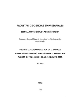 FACULTAD DE CIENCIAS EMPRESARIALES

     ESCUELA PROFESIONAL DE ADMINISTRACIÓN


   Tesis para Optar el Título de Licenciado en Administración,
                           denominada:



    PROPUESTA GERENCIAL BASADA EN EL MODELO
AMERICANO DE CALIDAD, PARA MEJORAR EL TRANSPORTE
  PUBLICO DE “SOL Y MAR” S.R.L DE CHICLAYO, 2009.


                           Autores:




                             PERÚ


                             2009


                                                                 1
 