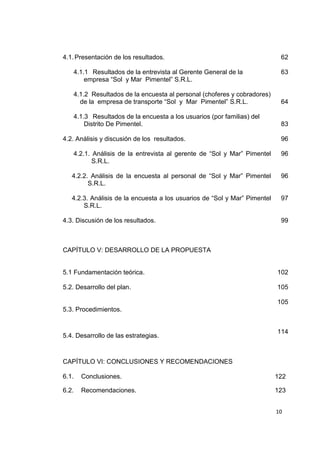 10
4.1.Presentación de los resultados. 62
4.1.1 Resultados de la entrevista al Gerente General de la
empresa “Sol y Mar Pimentel” S.R.L.
63
4.1.2 Resultados de la encuesta al personal (choferes y cobradores)
de la empresa de transporte “Sol y Mar Pimentel” S.R.L. 64
4.1.3 Resultados de la encuesta a los usuarios (por familias) del
Distrito De Pimentel. 83
4.2. Análisis y discusión de los resultados. 96
4.2.1. Análisis de la entrevista al gerente de “Sol y Mar” Pimentel
S.R.L.
96
4.2.2. Análisis de la encuesta al personal de “Sol y Mar” Pimentel
S.R.L.
96
4.2.3. Análisis de la encuesta a los usuarios de “Sol y Mar” Pimentel
S.R.L.
97
4.3. Discusión de los resultados. 99
CAPÍTULO V: DESARROLLO DE LA PROPUESTA
5.1 Fundamentación teórica. 102
5.2. Desarrollo del plan. 105
5.3. Procedimientos.
105
5.4. Desarrollo de las estrategias.
CAPÍTULO VI: CONCLUSIONES Y RECOMENDACIONES
114
6.1. Conclusiones. 122
6.2. Recomendaciones. 123
 
