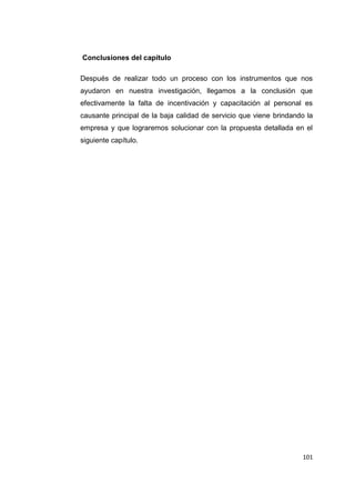 101
Conclusiones del capítulo
Después de realizar todo un proceso con los instrumentos que nos
ayudaron en nuestra investigación, llegamos a la conclusión que
efectivamente la falta de incentivación y capacitación al personal es
causante principal de la baja calidad de servicio que viene brindando la
empresa y que lograremos solucionar con la propuesta detallada en el
siguiente capítulo.
 