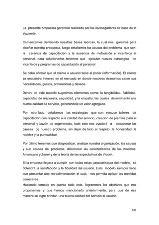 104
La presente propuesta gerencial realizada por las investigadoras se basa de lo
siguiente:
Comenzamos definiendo nuestras bases teóricas, la cual nos guiamos para
diseñar nuestra propuesta, luego detallamos las causas del problema que son:
la carencia de capacitación y la ausencia de motivación e incentivos al
personal, para solucionarlos tenemos que ejecutar nuevas estrategias de
incentivos y programas de capacitación al personal
Se debe afirmar que el cliente o usuario tiene el poder (información). El cliente
se encuentra inmerso en el mercado en donde nosotros deseamos saber sus
necesidades, gustos, preferencias y deseos.
Dentro de este modelo sugerimos elementos como: la tangibilidad, fiabilidad,
capacidad de respuesta, seguridad, y la empatía; las cuales determinarán una
buena calidad de servicio, generándole un valor agregado.
Por otro lado detallamos las estrategias que son: ejecutar talleres de
capacitación con respecto a la calidad del servicio, creación de premios para el
personal y buzón de sugerencias, todo esto nos ayudará a solucionar las
causas de nuestro problema, sin dejar de lado el respeto, la honestidad, la
rapidez y la puntualidad.
Por último tenemos que diagnosticar, analizar nuestra organización, las causas
y sub causas del problema, diferenciar las características de los modelos:
Americano y Zener y de la teoría de las expectativas de Vroom.
Si la empresa llegara a cumplir con todas estas características del modelo, se
obtendrá la satisfacción y la fidelidad del usuario. Este modelo siempre tiene
que presentar una retroalimentación el cual, nos permita aplicar las medidas
correctivas.
Habiendo tomado en cuenta todo esto, lograremos los objetivos que nos
proponemos y que hemos mencionado anteriormente, para que de esa
manera se logre brindar una buena calidad del servicio al usuario.
 