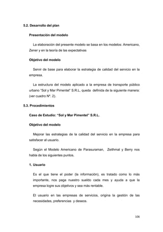106
5.2. Desarrollo del plan
Presentación del modelo
La elaboración del presente modelo se basa en los modelos: Americano,
Zener y en la teoría de las expectativas
Objetivo del modelo
Servir de base para elaborar la estrategia de calidad del servicio en la
empresa.
La estructura del modelo aplicado a la empresa de transporte público
urbano “Sol y Mar Pimentel” S.R.L, queda definida de la siguiente manera:
(ver cuadro Nº. 2).
5.3. Procedimientos
Caso de Estudio: “Sol y Mar Pimentel” S.R.L.
Objetivo del modelo
Mejorar las estrategias de la calidad del servicio en la empresa para
satisfacer al usuario.
Según el Modelo Americano de Parasuraman, Zeithmal y Berry nos
habla de los siguientes puntos.
1. Usuario
Es el que tiene el poder (la información), es tratado como lo más
importante, nos paga nuestro sueldo cada mes y ayuda a que la
empresa logre sus objetivos y sea más rentable.
El usuario en las empresas de servicios, origina la gestión de las
necesidades, preferencias y deseos.
 