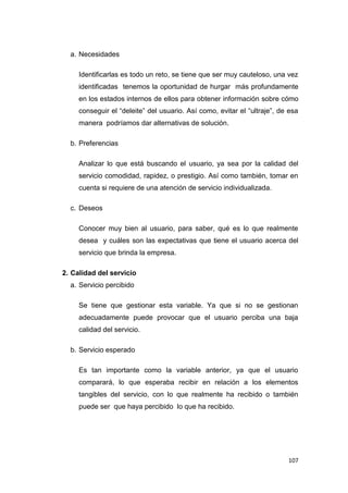107
a. Necesidades
Identificarlas es todo un reto, se tiene que ser muy cauteloso, una vez
identificadas tenemos la oportunidad de hurgar más profundamente
en los estados internos de ellos para obtener información sobre cómo
conseguir el “deleite” del usuario. Así como, evitar el “ultraje”, de esa
manera podríamos dar alternativas de solución.
b. Preferencias
Analizar lo que está buscando el usuario, ya sea por la calidad del
servicio comodidad, rapidez, o prestigio. Así como también, tomar en
cuenta si requiere de una atención de servicio individualizada.
c. Deseos
Conocer muy bien al usuario, para saber, qué es lo que realmente
desea y cuáles son las expectativas que tiene el usuario acerca del
servicio que brinda la empresa.
2. Calidad del servicio
a. Servicio percibido
Se tiene que gestionar esta variable. Ya que si no se gestionan
adecuadamente puede provocar que el usuario perciba una baja
calidad del servicio.
b. Servicio esperado
Es tan importante como la variable anterior, ya que el usuario
comparará, lo que esperaba recibir en relación a los elementos
tangibles del servicio, con lo que realmente ha recibido o también
puede ser que haya percibido lo que ha recibido.
 