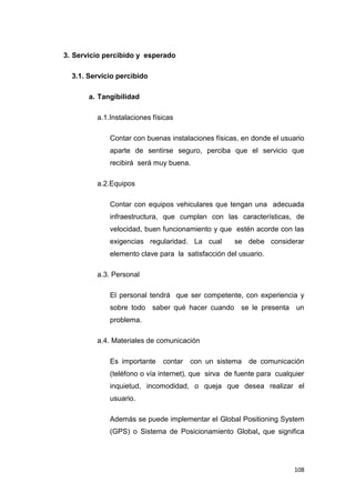 108
3. Servicio percibido y esperado
3.1. Servicio percibido
a. Tangibilidad
a.1.Instalaciones físicas
Contar con buenas instalaciones físicas, en donde el usuario
aparte de sentirse seguro, perciba que el servicio que
recibirá será muy buena.
a.2.Equipos
Contar con equipos vehiculares que tengan una adecuada
infraestructura, que cumplan con las características, de
velocidad, buen funcionamiento y que estén acorde con las
exigencias regularidad. La cual se debe considerar
elemento clave para la satisfacción del usuario.
a.3. Personal
El personal tendrá que ser competente, con experiencia y
sobre todo saber qué hacer cuando se le presenta un
problema.
a.4. Materiales de comunicación
Es importante contar con un sistema de comunicación
(teléfono o vía internet), que sirva de fuente para cualquier
inquietud, incomodidad, o queja que desea realizar el
usuario.
Además se puede implementar el Global Positioning System
(GPS) o Sistema de Posicionamiento Global, que significa
 