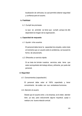 109
localización de vehículos, la cual permitirá obtener seguridad
y confianza para el usuario.
b. Fiabilidad
b.1. Cumplir las promesas
Lo que se promete se tiene que cumplir, porque de ello
dependerá la imagen de la organización.
c. Capacidad de respuesta
c.1. Ayudar a los usuarios
El personal debe tener la capacidad de empatía, sobre todo
al momento que un usuario está en problemas, se buscará la
forma de solucionarlo.
c.2. Ofrecerles un servicio rápido
Si se trata de brindar nuestros servicios, este tiene que
estar acompañado del trabajo eficaz y eficiente, por parte del
personal.
d. Seguridad
d.1. Conocimientos (capacitación)
El personal debe estar al 100% capacitado y tener
conocimiento de cuáles son sus verdaderas funciones.
d.2. Atención al usuario
Desde que el usuario entra a la empresa, se le debe atender
bien, ya sea, para solucionarle alguna inquietud, queja o
realizar una buena relación amical.
 