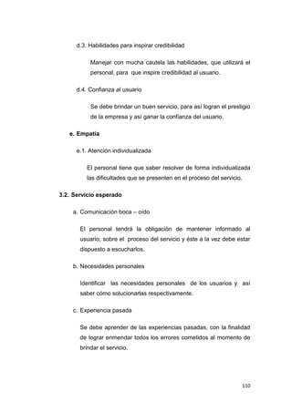110
d.3. Habilidades para inspirar credibilidad
Manejar con mucha cautela las habilidades, que utilizará el
personal, para que inspire credibilidad al usuario.
d.4. Confianza al usuario
Se debe brindar un buen servicio, para así logran el prestigio
de la empresa y así ganar la confianza del usuario.
e. Empatía
e.1. Atención individualizada
El personal tiene que saber resolver de forma individualizada
las dificultades que se presenten en el proceso del servicio.
3.2. Servicio esperado
a. Comunicación boca – oído
El personal tendrá la obligación de mantener informado al
usuario, sobre el proceso del servicio y éste a la vez debe estar
dispuesto a escucharlos.
b. Necesidades personales
Identificar las necesidades personales de los usuarios y así
saber cómo solucionarlas respectivamente.
c. Experiencia pasada
Se debe aprender de las experiencias pasadas, con la finalidad
de lograr enmendar todos los errores cometidos al momento de
brindar el servicio.
 