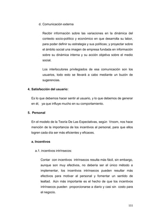 111
d. Comunicación externa
Recibir información sobre las variaciones en la dinámica del
contexto socio-político y económico en que desarrolla su labor,
para poder definir su estrategia y sus políticas; y proyectar sobre
el ámbito social una imagen de empresa fundada en información
sobre su dinámica interna y su acción objetiva sobre el medio
social.
Los interlocutores privilegiados de esa comunicación son los
usuarios, todo esto se llevará a cabo mediante un buzón de
sugerencias.
4. Satisfacción del usuario:
Es lo que debemos hacer sentir al usuario, y lo que debemos de generar
en él, ya que influye mucho en su comportamiento.
5. Personal
En el modelo de la Teoría De Las Expectativas, según Vroom, nos hace
mención de la importancia de los incentivos al personal, para que ellos
logren cada día ser más eficientes y eficaces.
a. Incentivos
a.1. incentivos intrínsecos:
Contar con incentivos intrínsecos resulta más fácil, sin embargo,
aunque son muy efectivos, no debería ser el único método a
implementar, los incentivos intrínsecos pueden resultar más
efectivos para motivar al personal y fomentar un sentido de
lealtad. Aún más importante es el hecho de que los incentivos
intrínsecos pueden proporcionarse a diario y casi sin costo para
el negocio.
 