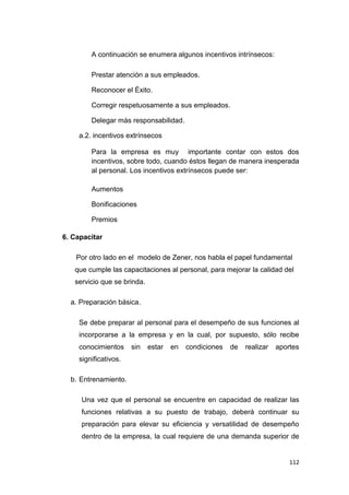 112
A continuación se enumera algunos incentivos intrínsecos:
Prestar atención a sus empleados.
Reconocer el Éxito.
Corregir respetuosamente a sus empleados.
Delegar más responsabilidad.
a.2. incentivos extrínsecos
Para la empresa es muy importante contar con estos dos
incentivos, sobre todo, cuando éstos llegan de manera inesperada
al personal. Los incentivos extrínsecos puede ser:
Aumentos
Bonificaciones
Premios
6. Capacitar
Por otro lado en el modelo de Zener, nos habla el papel fundamental
que cumple las capacitaciones al personal, para mejorar la calidad del
servicio que se brinda.
a. Preparación básica.
Se debe preparar al personal para el desempeño de sus funciones al
incorporarse a la empresa y en la cual, por supuesto, sólo recibe
conocimientos sin estar en condiciones de realizar aportes
significativos.
b. Entrenamiento.
Una vez que el personal se encuentre en capacidad de realizar las
funciones relativas a su puesto de trabajo, deberá continuar su
preparación para elevar su eficiencia y versatilidad de desempeño
dentro de la empresa, la cual requiere de una demanda superior de
 