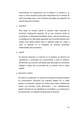 113
conocimientos en comparación con la entrega a la empresa y su
mayor o menor duración puede estar relacionada con la entrada de
fuerza de trabajo joven y con la eficacia del trabajo de captación del
área de Recursos Humanos.
c. Equilibrio
Esta etapa se iniciará cuando el individuo haya alcanzado la
formación fundamental requerida. Es en ese momento donde se
comprobará la efectividad del Modelo Zener, pues las acciones que
se establezcan en éste deben garantizar que el hombre transita de la
manera más rápida posible hacia la siguiente etapa con vistas a
evitar la aparición en el trabajador de diversas tendencias
desfavorables para la empresa.
d. aporte.
El personal alcanzará su madurez en la empresa en términos de
capacitación y proyectará sus conocimientos a todo el colectivo.
Obviamente, las acciones concebidas para esta etapa se encuentran
dirigidas a lograr que el promedio de su duración sea lo mayor
posible.
e. saturación o declive
Se refiere al rendimiento, en términos del balance entrega-recepción
de conocimientos, alcanzará una magnitud estable con un saldo
positivo o comenzará a decaer. En ambos casos debe analizarse las
causas que provocan dicha disminución, y sus manifestaciones
pueden coincidir con las señaladas en el equilibrio y su presencia en
la empresa será un indicador de alerta para la dirección.
 