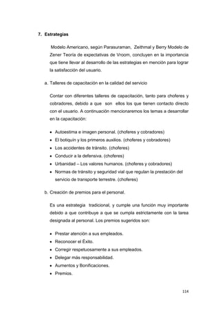 114
7. Estrategias
Modelo Americano, según Parasuraman, Zeithmal y Berry Modelo de
Zener Teoría de expectativas de Vroom, concluyen en la importancia
que tiene llevar al desarrollo de las estrategias en mención para lograr
la satisfacción del usuario.
a. Talleres de capacitación en la calidad del servicio
Contar con diferentes talleres de capacitación, tanto para choferes y
cobradores, debido a que son ellos los que tienen contacto directo
con el usuario. A continuación mencionaremos los temas a desarrollar
en la capacitación:
Autoestima e imagen personal. (choferes y cobradores)
El botiquín y los primeros auxilios. (choferes y cobradores)
Los accidentes de tránsito. (choferes)
Conducir a la defensiva. (choferes)
Urbanidad – Los valores humanos. (choferes y cobradores)
Normas de tránsito y seguridad vial que regulan la prestación del
servicio de transporte terrestre. (choferes)
b. Creación de premios para el personal.
Es una estrategia tradicional, y cumple una función muy importante
debido a que contribuye a que se cumpla estrictamente con la tarea
designada al personal. Los premios sugeridos son:
Prestar atención a sus empleados.
Reconocer el Éxito.
Corregir respetuosamente a sus empleados.
Delegar más responsabilidad.
Aumentos y Bonificaciones.
Premios.
 