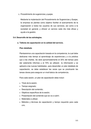 115
c. Procedimiento de sugerencias y quejas.
Mediante la implantación del Procedimiento de Sugerencias y Quejas,
la empresa se plantea como objetivo facilitar el acercamiento de la
organización a todos los usuarios de sus servicios, así como a la
sociedad en general, y ofrecer un servicio cada día más eficaz y
ayude a la gestión.
5.4. Desarrollo de las estrategias.
a. Talleres de capacitación en la calidad del servicio.
Plan detallado
Plantearemos una capacitación basada en la competencia, la cual debe
dedicarse más tiempo al aprendizaje de experiencias y a la práctica
que a las charlas. Se dará aproximadamente el 30% del tiempo para
dar solamente informes y el 70% se utilizará la información y se
aplicará a las nuevas habilidades para desarrollar un plan detallado de
capacitación, se debe establecer las veces que se practicarán las
tareas claves para asegurar un nivel básico de competencia.
Para cada sesión, un plan de capacitación debe incluir:
Título de la sesión;
Tiempo asignado;
Descripción del contenido;
Objetivos específicos de la sesión;
Presentación del contenido que se va a cubrir;
Materiales a utilizar;
Métodos y técnicas de capacitación y tiempo requerido para cada
uno.
 