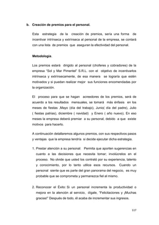 117
b. Creación de premios para el personal.
Esta estrategia de la creación de premios, sería una forma de
incentivar intrínseca y extrínseca al personal de la empresa, se contará
con una lista de premios que aseguran la efectividad del personal.
Metodología.
Los premios estará dirigido al personal (choferes y cobradores) de la
empresa “Sol y Mar Pimentel” S.R.L. con el objetivo de incentivarlos
intrínseca y extrínsecamente, de esa manera se lograría que estén
motivados y si puedan realizar mejor sus funciones encomendadas por
la organización.
El proceso para que se hagan acreedores de los premios, será de
acuerdo a los resultados mensuales, se tomará más énfasis en los
meses de fiestas ,Mayo (día del trabajo), Junio( día del padre), Julio
( fiestas patrias), diciembre ( navidad) y Enero ( año nuevo). En eso
meses la empresa deberá premiar a su personal, debido a que existe
motivos para hacerlo.
A continuación detallaremos algunos premios, con sus respectivos pasos
y ventajas que la empresa tendría si decide ejecutar dicha estrategia.
1. Prestar atención a su personal: Permita que aporten sugerencias en
cuanto a las decisiones que necesita tomar; involúcrelos en el
proceso. No olvide que usted los contrató por su experiencia, talento
y conocimiento, por lo tanto utilice esos recursos. Cuando un
personal siente que es parte del gran panorama del negocio, es muy
probable que se comprometa y permanezca fiel al mismo.
2. Reconocer el Éxito: Si un personal incrementa la productividad o
mejora en la atención al servicio, dígale, “Felicitaciones y ¡Muchas
gracias!” Después de todo, él acaba de incrementar sus ingresos.
 