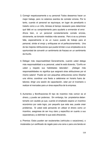 118
3. Corregir respetuosamente a su personal: Todos deseamos hacer un
mejor trabajo, pero no estamos exentos de cometer errores. Por lo
tanto, cuando el personal se equivoque, en lugar de penalizarlo o
tratarlo como a un niño, tómese el tiempo necesario para determinar
qué falló en su comportamiento para ayudarlo a enmendar el error.
Ahora bien, si un personal constantemente comete errores,
obviamente, se tomarán medidas más severas. Pero si es su primera
falla, especialmente si es un nuevo puesto de trabajo para el
personal, olvide el enojo y enfóquese en el perfeccionamiento. Una
de las mejores retribuciones que puede brindar a sus empleados es la
oportunidad de convertir un sentimiento de fracaso en un sentimiento
de triunfo.
4. Delegar más responsabilidad: Generalmente, cuando usted delega
más responsabilidad a su personal, usted le está diciendo, “Confío en
usted y respeto sus habilidades laborales”. ¡Delegar más
responsabilidades no significa que asignará otras atribuciones por el
mismo salario! Puede ser con pequeñas atribuciones como: Diseñar
una vitrina; coordinar una fiesta a celebrarse en horario fuera de
labores; dirigir una sesión de capacitación, velar por el inventario o
realizar el mercadeo para un área específica de la empresa.
5. Aumentos y Bonificaciones: El tipo de incentivo más común es el
dinero, y puede ser poderoso. Sin embargo, los propietarios deben
tomarlo con cautela ya que, cuando el empleado espera un incentivo
económico por cada logro, por pequeño que este sea, puede crear
problemas. Si usted está pensando en utilizar el dinero como un
incentivo, asegúrese de ser muy claro y específico en cuanto a sus
expectativas y a delimitar lo que está ofreciendo.
a. Premios: Estos pueden ser exuberantes (vehículos o vacaciones), o
moderados (un certificado de regalo para una cena o para una tienda en
 