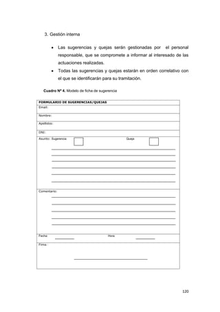 120
3. Gestión interna
Las sugerencias y quejas serán gestionadas por el personal
responsable, que se compromete a informar al interesado de las
actuaciones realizadas.
Todas las sugerencias y quejas estarán en orden correlativo con
el que se identificarán para su tramitación.
Cuadro Nº 4. Modelo de ficha de sugerencia
FORMULARIO DE SUGERENCIAS/QUEJAS
Email:
Nombre:
Apellidos:
DNI:
Asunto: Sugerencia Queja
Comentario:
Fecha: Hora:
Firma :
 