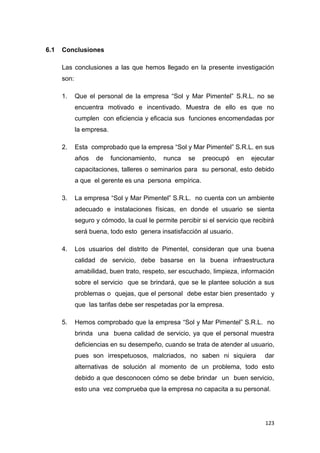 123
6.1 Conclusiones
Las conclusiones a las que hemos llegado en la presente investigación
son:
1. Que el personal de la empresa “Sol y Mar Pimentel” S.R.L. no se
encuentra motivado e incentivado. Muestra de ello es que no
cumplen con eficiencia y eficacia sus funciones encomendadas por
la empresa.
2. Esta comprobado que la empresa “Sol y Mar Pimentel” S.R.L. en sus
años de funcionamiento, nunca se preocupó en ejecutar
capacitaciones, talleres o seminarios para su personal, esto debido
a que el gerente es una persona empírica.
3. La empresa “Sol y Mar Pimentel” S.R.L. no cuenta con un ambiente
adecuado e instalaciones físicas, en donde el usuario se sienta
seguro y cómodo, la cual le permite percibir si el servicio que recibirá
será buena, todo esto genera insatisfacción al usuario.
4. Los usuarios del distrito de Pimentel, consideran que una buena
calidad de servicio, debe basarse en la buena infraestructura
amabilidad, buen trato, respeto, ser escuchado, limpieza, información
sobre el servicio que se brindará, que se le plantee solución a sus
problemas o quejas, que el personal debe estar bien presentado y
que las tarifas debe ser respetadas por la empresa.
5. Hemos comprobado que la empresa “Sol y Mar Pimentel” S.R.L. no
brinda una buena calidad de servicio, ya que el personal muestra
deficiencias en su desempeño, cuando se trata de atender al usuario,
pues son irrespetuosos, malcriados, no saben ni siquiera dar
alternativas de solución al momento de un problema, todo esto
debido a que desconocen cómo se debe brindar un buen servicio,
esto una vez comprueba que la empresa no capacita a su personal.
 