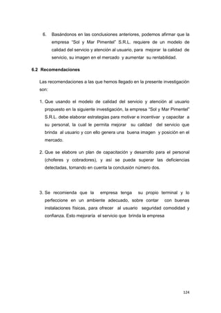 124
6. Basándonos en las conclusiones anteriores, podemos afirmar que la
empresa “Sol y Mar Pimentel” S.R.L. requiere de un modelo de
calidad del servicio y atención al usuario, para mejorar la calidad de
servicio, su imagen en el mercado y aumentar su rentabilidad.
6.2 Recomendaciones
Las recomendaciones a las que hemos llegado en la presente investigación
son:
1. Que usando el modelo de calidad del servicio y atención al usuario
propuesto en la siguiente investigación, la empresa “Sol y Mar Pimentel”
S.R.L. debe elaborar estrategias para motivar e incentivar y capacitar a
su personal, la cual le permita mejorar su calidad del servicio que
brinda al usuario y con ello genera una buena imagen y posición en el
mercado.
2. Que se elabore un plan de capacitación y desarrollo para el personal
(choferes y cobradores), y así se pueda superar las deficiencias
detectadas, tomando en cuenta la conclusión número dos.
3. Se recomienda que la empresa tenga su propio terminal y lo
perfeccione en un ambiente adecuado, sobre contar con buenas
instalaciones físicas, para ofrecer al usuario seguridad comodidad y
confianza. Esto mejoraría el servicio que brinda la empresa
 
