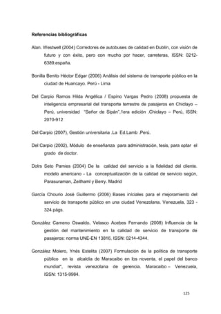 125
Referencias bibliográficas
Alan. Westwell (2004) Corredores de autobuses de calidad en Dublín, con visión de
futuro y con éxito, pero con mucho por hacer, carreteras, ISSN: 0212-
6389.españa.
Bonilla Benito Héctor Edgar (2006) Análisis del sistema de transporte público en la
ciudad de Huancayo. Perú - Lima
Del Carpio Ramos Hilda Angélica / Espino Vargas Pedro (2008) propuesta de
inteligencia empresarial del transporte terrestre de pasajeros en Chiclayo –
Perú, universidad “Señor de Sipán”,1era edición .Chiclayo – Perú, ISSN:
2070-912
Del Carpio (2007), Gestión universitaria .La Ed.Lamb .Perú.
Del Carpio (2002), Módulo de enseñanza para administración, tesis, para optar el
grado de doctor.
Dolrs Seto Pamies (2004) De la calidad del servicio a la fidelidad del cliente.
modelo americano - La conceptualización de la calidad de servicio según,
Parasuraman, Zeithaml y Berry. Madrid
García Chourio José Guillermo (2006) Bases iníciales para el mejoramiento del
servicio de transporte público en una ciudad Venezolana. Venezuela, 323 -
324 págs.
González Cameno Oswaldo, Velasco Acebes Fernando (2008) Influencia de la
gestión del mantenimiento en la calidad de servicio de transporte de
pasajeros: norma UNE-EN 13816, ISSN: 0214-4344.
González Molero, Ynés Estelita (2007) Formulación de la política de transporte
público en la alcaldía de Maracaibo en los noventa, el papel del banco
mundial*, revista venezolana de gerencia. Maracaibo – Venezuela,
ISSN: 1315-9984.
 