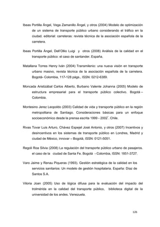 126
Ibeas Portilla Ángel, Vega Zamanillo Ángel, y otros (2004) Modelo de optimización
de un sistema de transporte público urbano considerando el tráfico en la
ciudad. editorial: carreteras: revista técnica de la asociación española de la
carretera.
Ibeas Portilla Ángel, Dell’Ollio Luigi y otros (2008) Análisis de la calidad en el
transporte público: el caso de santander. España.
Matallana Torres Henry Iván (2004) Transmilenio: una nueva visión en transporte
urbano masivo, revista técnica de la asociación española de la carretera.
Bogotá- Colombia, 117-128 págs., ISSN: 0212-6389.
Moncada Aristizábal Carlos Alberto, Burbano Valente Johanna (2005) Modelo de
estructura empresarial para el transporte público colectivo. Bogotá –
Colombia.
Montesino Jerez Leopoldo (2003) Calidad de vida y transporte público en la región
metropolitana de Santiago. Consideraciones básicas para un enfoque
socioeconómico desde la prensa escrita 1999 - 2002*
. Chile.
Rivas Tovar Luis Arturo, Chávez Espejel José Antonio, y otros (2007) Incentivos y
desincentivos en los sistemas de transporte público en Londres, Madrid y
ciudad de México, innovar – Bogotá, ISSN: 0121-5051.
Regoli Roa Silvia (2008) La regulación del transporte público urbano de pasajeros.
el caso de la ciudad de Santa Fe. Bogotá - Colombia, ISSN: 1851-3727.
Varo Jaime y Renau Piqueras (1993). Gestión estratégica de la calidad en los
servicios sanitarios: Un modelo de gestión hospitalaria. España: Díaz de
Santos S.A.
Viloria Joan (2005) Uso de lógica difusa para la evaluación del impacto del
trolmérida en la calidad del transporte público, biblioteca digital de la
universidad de los andes. Venezuela.
 