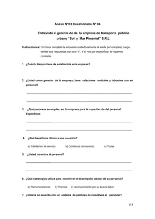 133
Anexo N°03 Cuestionario Nº 04
Entrevista al gerente de de la empresa de transporte público
urbano “Sol y Mar Pimentel” S.R.L
Instrucciones: Por favor complete la encuesta cuidadosamente al leerla por completo, luego
señale sus respuestas con una “x”. Y si hay por especificar, le rogamos
contestar.
1. ¿Cuánto tiempo tiene de establecida esta empresa?
2. ¿Usted como gerente de la empresa, tiene relaciones amicales y laborales con su
personal?
--------------------------------------------------------------------------------------------------------------------------
--------------------------------------------------------------------------------------------------------------------------
3. ¿Qué procesos se emplea en la empresa para la capacitación del personal.
Especifique
--------------------------------------------------------------------------------------------------------------------------
---------------------------------------------------------------------------------------------------------------------------
4. ¿Qué beneficios ofrece a sus usuarios?
a) Calidad en el servicio b) Confianza del servicio. c) Todas
5. ¿Usted incentiva al personal?
--------------------------------------------------------------------------------------------------------------------------
---------------------------------------------------------------------------------------------------------------------------
6. ¿Qué estrategias utiliza para incentivar el desempeño laboral de su personal?
a) Remuneraciones b) Premios c) reconocimiento por su buena labor
7. ¿Estaría de acuerdo con un sistema de políticas de incentivos al personal?
 