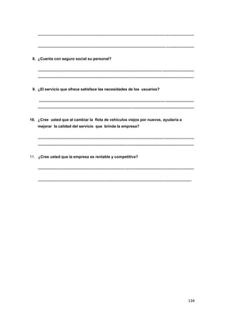 134
---------------------------------------------------------------------------------------------------------------------------
---------------------------------------------------------------------------------------------------------------------------
8. ¿Cuenta con seguro social su personal?
---------------------------------------------------------------------------------------------------------------------------
---------------------------------------------------------------------------------------------------------------------------
9. ¿El servicio que ofrece satisface las necesidades de los usuarios?
--------------------------------------------------------------------------------------------------------------------------
---------------------------------------------------------------------------------------------------------------------------
10. ¿Cree usted que al cambiar la flota de vehículos viejos por nuevos, ayudaría a
mejorar la calidad del servicio que brinda la empresa?
---------------------------------------------------------------------------------------------------------------------------
---------------------------------------------------------------------------------------------------------------------------
11. ¿Cree usted que la empresa es rentable y competitiva?
---------------------------------------------------------------------------------------------------------------------------
-------------------------------------------------------------------------------------------------------------------------
 