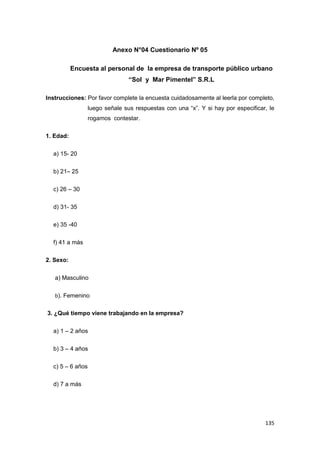 135
Anexo N°04 Cuestionario Nº 05
Encuesta al personal de la empresa de transporte público urbano
“Sol y Mar Pimentel” S.R.L
Instrucciones: Por favor complete la encuesta cuidadosamente al leerla por completo,
luego señale sus respuestas con una “x”. Y si hay por especificar, le
rogamos contestar.
1. Edad:
a) 15- 20
b) 21– 25
c) 26 – 30
d) 31- 35
e) 35 -40
f) 41 a más
2. Sexo:
a) Masculino
b). Femenino
3. ¿Qué tiempo viene trabajando en la empresa?
a) 1 – 2 años
b) 3 – 4 años
c) 5 – 6 años
d) 7 a más
 