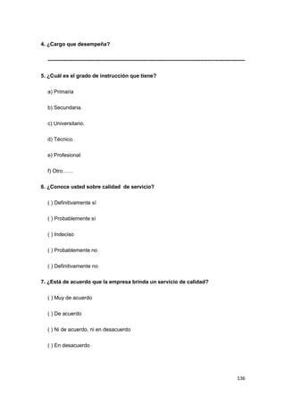 136
4. ¿Cargo que desempeña?
----------------------------------------------------------------------------------------------------------------
5. ¿Cuál es el grado de instrucción que tiene?
a) Primaria
b) Secundaria.
c) Universitario.
d) Técnico.
e) Profesional
f) Otro……
6. ¿Conoce usted sobre calidad de servicio?
( ) Definitivamente sí
( ) Probablemente sí
( ) Indeciso
( ) Probablemente no
( ) Definitivamente no
7. ¿Está de acuerdo que la empresa brinda un servicio de calidad?
( ) Muy de acuerdo
( ) De acuerdo
( ) Ni de acuerdo, ni en desacuerdo
( ) En desacuerdo
 