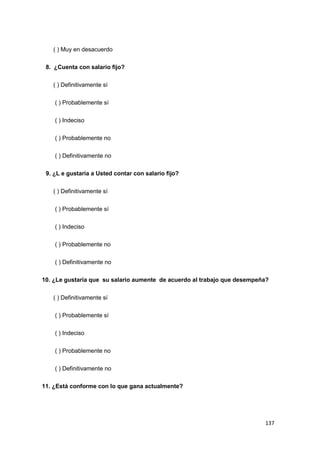 137
( ) Muy en desacuerdo
8. ¿Cuenta con salario fijo?
( ) Definitivamente sí
( ) Probablemente sí
( ) Indeciso
( ) Probablemente no
( ) Definitivamente no
9. ¿L e gustaría a Usted contar con salario fijo?
( ) Definitivamente sí
( ) Probablemente sí
( ) Indeciso
( ) Probablemente no
( ) Definitivamente no
10. ¿Le gustaría que su salario aumente de acuerdo al trabajo que desempeña?
( ) Definitivamente sí
( ) Probablemente sí
( ) Indeciso
( ) Probablemente no
( ) Definitivamente no
11. ¿Está conforme con lo que gana actualmente?
 