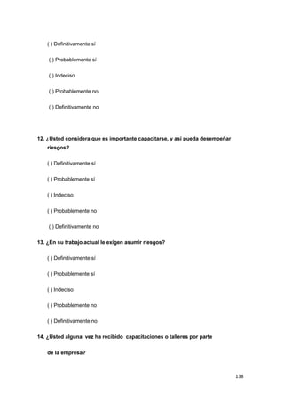 138
( ) Definitivamente sí
( ) Probablemente sí
( ) Indeciso
( ) Probablemente no
( ) Definitivamente no
12. ¿Usted considera que es importante capacitarse, y así pueda desempeñar
riesgos?
( ) Definitivamente sí
( ) Probablemente sí
( ) Indeciso
( ) Probablemente no
( ) Definitivamente no
13. ¿En su trabajo actual le exigen asumir riesgos?
( ) Definitivamente sí
( ) Probablemente sí
( ) Indeciso
( ) Probablemente no
( ) Definitivamente no
14. ¿Usted alguna vez ha recibido capacitaciones o talleres por parte
de la empresa?
 
