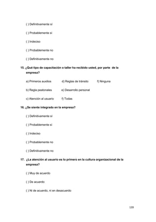 139
( ) Definitivamente sí
( ) Probablemente sí
( ) Indeciso
( ) Probablemente no
( ) Definitivamente no
15. ¿Qué tipo de capacitación o taller ha recibido usted, por parte de la
empresa?
a) Primeros auxilios d) Reglas de tránsito f) Ninguna
b) Regla peatonales e) Desarrollo personal
c) Atención al usuario f) Todas
16. ¿Se siente integrado en la empresa?
( ) Definitivamente sí
( ) Probablemente sí
( ) Indeciso
( ) Probablemente no
( ) Definitivamente no
17. ¿La atención al usuario es lo primero en la cultura organizacional de la
empresa?
( ) Muy de acuerdo
( ) De acuerdo
( ) Ni de acuerdo, ni en desacuerdo
 