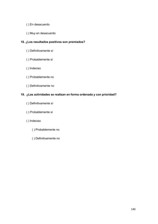 140
( ) En desacuerdo
( ) Muy en desacuerdo
18. ¿Los resultados positivos son premiados?
( ) Definitivamente sí
( ) Probablemente sí
( ) Indeciso
( ) Probablemente no
( ) Definitivamente no
19. ¿Las actividades se realizan en forma ordenada y con prioridad?
( ) Definitivamente sí
( ) Probablemente sí
( ) Indeciso
( ) Probablemente no
( ) Definitivamente no
 