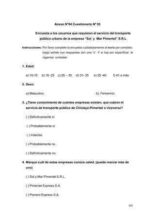 141
Anexo N°04 Cuestionario Nº 05
Encuesta a los usuarios que requieren el servicio del transporte
público urbano de la empresa “Sol y Mar Pimentel” S.R.L
Instrucciones: Por favor complete la encuesta cuidadosamente al leerla por completo,
luego señale sus respuestas con una “x”. Y si hay por especificar, le
rogamos contestar.
1. Edad:
a) 10-15 b) 16 -25 c) 26 – 30 d) 31- 35 e) 35 -40 f) 41 a más
2. Sexo:
a) Masculino b). Femenino
3. ¿Tiene conocimiento de cuántas empresas existen, que cubren el
servicio de transporte público de Chiclayo-Pimentel o viceversa?
( ) Definitivamente sí
( ) Probablemente sí
( ) Indeciso
( ) Probablemente no
( ) Definitivamente no
4. Marque cuál de estas empresas conoce usted. (puede marcar más de
uno)
( ) Sol y Mar Pimentel S.R.L.
( ) Pimentel Express S.A.
( ) Pionero Express S.A.
 
