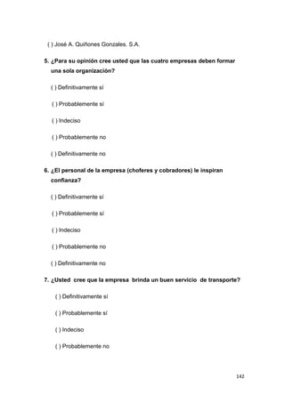 142
( ) José A. Quiñones Gonzales. S.A.
5. ¿Para su opinión cree usted que las cuatro empresas deben formar
una sola organización?
( ) Definitivamente sí
( ) Probablemente sí
( ) Indeciso
( ) Probablemente no
( ) Definitivamente no
6. ¿El personal de la empresa (choferes y cobradores) le inspiran
confianza?
( ) Definitivamente sí
( ) Probablemente sí
( ) Indeciso
( ) Probablemente no
( ) Definitivamente no
7. ¿Usted cree que la empresa brinda un buen servicio de transporte?
( ) Definitivamente sí
( ) Probablemente sí
( ) Indeciso
( ) Probablemente no
 