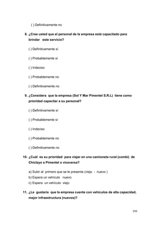 143
( ) Definitivamente no
8. ¿Cree usted que el personal de la empresa está capacitado para
brindar este servicio?
( ) Definitivamente sí
( ) Probablemente sí
( ) Indeciso
( ) Probablemente no
( ) Definitivamente no
9. ¿Considera que la empresa (Sol Y Mar Pimentel S.R.L) tiene como
prioridad capacitar a su personal?
( ) Definitivamente sí
( ) Probablemente sí
( ) Indeciso
( ) Probablemente no
( ) Definitivamente no
10. ¿Cuál es su prioridad para viajar en una camioneta rural (combi) de
Chiclayo a Pimentel o viceversa?
a) Subir al primero que se le presenta (viejo - nuevo )
b) Espera un vehículo nuevo
c) Espera un vehículo viejo
11. ¿Le gustaría que la empresa cuente con vehículos de alta capacidad,
mejor infraestructura (nuevos)?
 