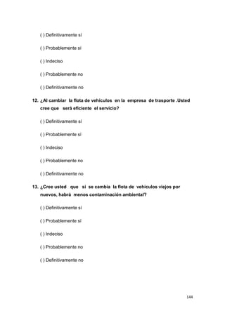 144
( ) Definitivamente sí
( ) Probablemente sí
( ) Indeciso
( ) Probablemente no
( ) Definitivamente no
12. ¿Al cambiar la flota de vehículos en la empresa de trasporte .Usted
cree que será eficiente el servicio?
( ) Definitivamente sí
( ) Probablemente sí
( ) Indeciso
( ) Probablemente no
( ) Definitivamente no
13. ¿Cree usted que si se cambia la flota de vehículos viejos por
nuevos, habrá menos contaminación ambiental?
( ) Definitivamente sí
( ) Probablemente sí
( ) Indeciso
( ) Probablemente no
( ) Definitivamente no
 
